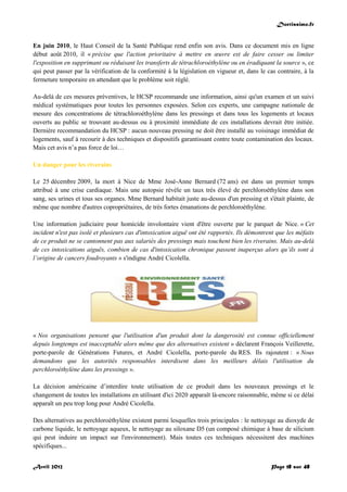Doctissimo.fr
Avril 2012 Page 18 sur 48
En juin 2010, le Haut Conseil de la Santé Publique rend enfin son avis. Dans ce document mis en ligne
début août 2010, il « précise que l'action prioritaire à mettre en œuvre est de faire cesser ou limiter
l'exposition en supprimant ou réduisant les transferts de tétrachloroéthylène ou en éradiquant la source », ce
qui peut passer par la vérification de la conformité à la législation en vigueur et, dans le cas contraire, à la
fermeture temporaire en attendant que le problème soit réglé.
Au-delà de ces mesures préventives, le HCSP recommande une information, ainsi qu'un examen et un suivi
médical systématiques pour toutes les personnes exposées. Selon ces experts, une campagne nationale de
mesure des concentrations de tétrachloroéthylène dans les pressings et dans tous les logements et locaux
ouverts au public se trouvant au-dessus ou à proximité immédiate de ces installations devrait être initiée.
Dernière recommandation du HCSP : aucun nouveau pressing ne doit être installé au voisinage immédiat de
logements, sauf à recourir à des techniques et dispositifs garantissant contre toute contamination des locaux.
Mais cet avis n’a pas force de loi…
Un danger pour les riverains
Le 25 décembre 2009, la mort à Nice de Mme José-Anne Bernard (72 ans) est dans un premier temps
attribué à une crise cardiaque. Mais une autopsie révèle un taux très élevé de perchloroéthylène dans son
sang, ses urines et tous ses organes. Mme Bernard habitait juste au-dessus d'un pressing et s'était plainte, de
même que nombre d'autres copropriétaires, de très fortes émanations de perchloroéthylène.
Une information judiciaire pour homicide involontaire vient d'être ouverte par le parquet de Nice. « Cet
incident n'est pas isolé et plusieurs cas d'intoxication aiguë ont été rapportés. Ils démontrent que les méfaits
de ce produit ne se cantonnent pas aux salariés des pressings mais touchent bien les riverains. Mais au-delà
de ces intoxications aiguës, combien de cas d'intoxication chronique passent inaperçus alors qu’ils sont à
l’origine de cancers foudroyants » s'indigne André Cicolella.
« Nos organisations pensent que l'utilisation d'un produit dont la dangerosité est connue officiellement
depuis longtemps est inacceptable alors même que des alternatives existent » déclarent François Veillerette,
porte-parole de Générations Futures, et André Cicolella, porte-parole du RES. Ils rajoutent : « Nous
demandons que les autorités responsables interdisent dans les meilleurs délais l'utilisation du
perchloroéthylène dans les pressings ».
La décision américaine d’interdire toute utilisation de ce produit dans les nouveaux pressings et le
changement de toutes les installations en utilisant d'ici 2020 apparaît là-encore raisonnable, même si ce délai
apparaît un peu trop long pour André Cicolella.
Des alternatives au perchloroéthylène existent parmi lesquelles trois principales : le nettoyage au dioxyde de
carbone liquide, le nettoyage aqueux, le nettoyage au siloxane D5 (un composé chimique à base de silicium
qui peut induire un impact sur l'environnement). Mais toutes ces techniques nécessitent des machines
spécifiques...
 