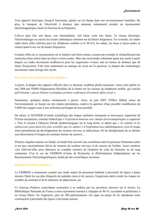 Doctissimo.fr
Avril 2012 Page 39 sur 48
Tout appareil électrique, lorsqu'il fonctionne, génère un tel champ dans son environnement immédiat. De
plus, le transport de l'électricité à distance (par antennes notamment) produit un rayonnement
électromagnétique classé en fonction de sa fréquence.
Celle-ci peut être soit basse, soit intermédiaire, soit haute voire très haute. Le réseau électrique,
l'électroménager ou encore les écrans cathodiques émettent sur de basses fréquences. En revanche, les ondes
radio (dont celles utilisées pour les téléphones mobiles et le Wi-Fi), les radars, les fours à micro-ondes se
situent quant à eux sur de hautes fréquences.
Certains effets de ce rayonnement sur la matière sont bien connus, comme par exemple le réchauffement des
molécules d'eau utilisé dans les fours à micro-ondes. Mais des incertitudes subsistent quant aux seuils à partir
duquel ces ondes deviennent inoffensives pour les organismes vivants, tant en termes de distance que de
durée d'exposition. Cela tient notamment au manque de recul sur la question, la plupart des technologies
incriminées étant d'usage très récent.
Des études aux conclusions contradictoires
A priori, la plupart des rapports officiels dans ce domaine semblent plutôt rassurants. Ainsi celui publié en
mai 2006 par l'OMS (Organisation Mondiale de la Santé) sur les réseaux de téléphonie mobile, qui conclut
qu'il n'existe « aucun élément scientifique probant confirmant d'éventuels effets nocifs ».
Néanmoins, quelques doutes commencent à percer. Ainsi, en juin 2007, l'Office fédéral suisse de
l'environnement, se basant sur des études précédentes, soulève la question d'une possible modification de
l'ADN des usagers suite à une utilisation prolongée de leur portable.
De même, le SCENIHR (Comité scientifique des risques sanitaires émergents et nouveaux), organisme de
l'Union européenne, constate d'abord que « l'exposition humaine aux champs électromagnétiques a augmenté
». Puis il conclut à l'absence d'étude épidémiologique sur le long terme, et admet que « les enfants et les
adolescents pourraient être plus sensibles que les adultes » à l'exposition aux radiofréquences, avec le risque
d'une perturbation du développement du système nerveux et endocrinien. Or les dérèglements de ce dernier
sont directement à l'origine de certaines formes de cancers...
D'autres enquêtes menées en Suède, en Israël font ressortir une corrélation entre la présence d'antennes relais
et un taux anormalement élevés de tumeurs du système nerveux et de cancers de l'enfant. Aussi certaines
voix s'élèvent-elles pour dénoncer un scandale sanitaire de l'ampleur de celui de l'amiante ou du sang
contaminé. C'est le cas du CRIIREM (Centre de Recherche et d'Informations Indépendantes sur les
Rayonnements Electromagnétiques), fondé par des scientifiques reconnus.
Quelles précautions prendre ?
Le CRIIREM a notamment conduit une étude auprès de personnes habitant à proximité de lignes à haute
tension. Outre les cas plus fréquents de maladies rares et de cancers, l'organisme alerte contre les risques de
troubles du sommeil et de la mémoire, de dépressions, etc.
Ce faisceau d'indices concordants commence à se traduire par les premières mesures sur le terrain. La
Bibliothèque Nationale de France a ainsi récemment renoncé à s'équiper en Wi-Fi, accordant sa préférence à
un réseau filaire. En Angleterre, plus de 200 parlementaires ont signé un projet de loi interdisant toute
construction à proximité des lignes à très haute tension.
 
