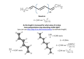 m	
  
                                                    Based	
  on	
  
                                                                       L2
                                          λ = ( 401 nm      −1
                                                                 )   (2n + 1)
                    As	
  the	
  length	
  is	
  increased	
  for	
  what	
  value	
  of	
  m	
  does	
  	
  
                        trans-­‐polyacetylene	
  stop	
  absorbing	
  visible	
  light?	
  
          (you	
  can	
  use	
  h[p://dgu.ki.ku.dk/molcalc/editor	
  to	
  es0mate	
  length)	
  

                                                                          1.04
                                                                               = 0.260 nm/n
                                                                            4
                                                                                                 L = 0.264n

                                                                                                                       0.0697n 2
                                                                                       λ = ( 3300 nm       −1
                                                                                                                   )    (2n + 1)
0.8                                                                                                                  n2
 3
    = 0.267 nm/n                                                                             (
                                                                                          = 230 nm        −1
                                                                                                               )   (2n + 1)
 