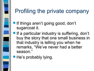 Profiling the private company
 If things aren’t going good, don’t
  sugarcoat it.
 If a particular industry is suffering, don’t
  buy the story that one small business in
  that industry is telling you when he
  remarks, “We’ve never had a better
  season.”
 He’s probably lying.
 