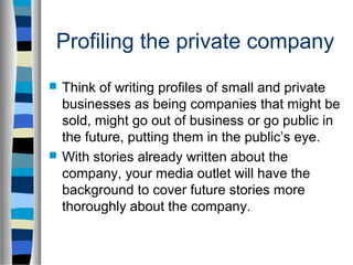 Profiling the private company
   Think of writing profiles of small and private
    businesses as being companies that might be
    sold, might go out of business or go public in
    the future, putting them in the public’s eye.
   With stories already written about the
    company, your media outlet will have the
    background to cover future stories more
    thoroughly about the company.
 