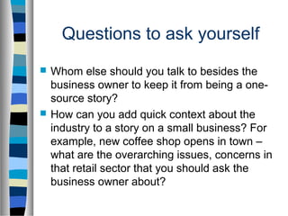 Questions to ask yourself
   Whom else should you talk to besides the
    business owner to keep it from being a one-
    source story?
   How can you add quick context about the
    industry to a story on a small business? For
    example, new coffee shop opens in town –
    what are the overarching issues, concerns in
    that retail sector that you should ask the
    business owner about?
 