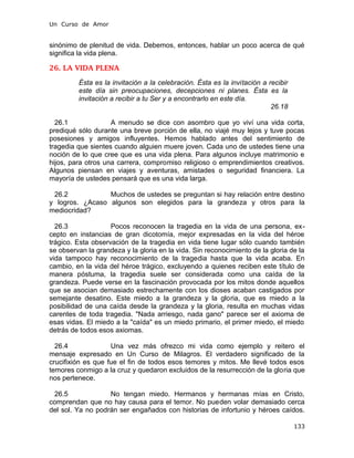 Un Curso de Amor
sinónimo de plenitud de vida. Debemos, entonces, hablar un poco acerca de qué
significa la vida plena.
26. LA VIDA PLENA
Ésta es la invitación a la celebración. Ésta es la invitación a recibir
este día sin preocupaciones, decepciones ni planes. Ésta es la
invitación a recibir a tu Ser y a encontrarlo en este día.
26.18
26.1 A menudo se dice con asombro que yo viví una vida corta,
prediqué sólo durante una breve porción de ella, no viajé muy lejos y tuve pocas
posesiones y amigos influyentes. Hemos hablado antes del sentimiento de
tragedia que sientes cuando alguien muere joven. Cada uno de ustedes tiene una
noción de lo que cree que es una vida plena. Para algunos incluye matrimonio e
hijos, para otros una carrera, compromiso religioso o emprendimientos creativos.
Algunos piensan en viajes y aventuras, amistades o seguridad financiera. La
mayoría de ustedes pensará que es una vida larga.
26.2 Muchos de ustedes se preguntan si hay relación entre destino
y logros. ¿Acaso algunos son elegidos para la grandeza y otros para la
mediocridad?
26.3 Pocos reconocen la tragedia en la vida de una persona, ex-
cepto en instancias de gran dicotomía, mejor expresadas en la vida del héroe
trágico. Esta observación de la tragedia en vida tiene lugar sólo cuando también
se observan la grandeza y la gloria en la vida. Sin reconocimiento de la gloria de la
vida tampoco hay reconocimiento de la tragedia hasta que la vida acaba. En
cambio, en la vida del héroe trágico, excluyendo a quienes reciben este título de
manera póstuma, la tragedia suele ser considerada como una caída de la
grandeza. Puede verse en la fascinación provocada por los mitos donde aquellos
que se asocian demasiado estrechamente con los dioses acaban castigados por
semejante desatino. Este miedo a la grandeza y la gloria, que es miedo a la
posibilidad de una caída desde la grandeza y la gloria, resulta en muchas vidas
carentes de toda tragedia. "Nada arriesgo, nada gano" parece ser el axioma de
esas vidas. El miedo a la "caída" es un miedo primario, el primer miedo, el miedo
detrás de todos esos axiomas.
26.4 Una vez más ofrezco mi vida como ejemplo y reitero el
mensaje expresado en Un Curso de Milagros. El verdadero significado de la
crucifixión es que fue el fin de todos esos temores y mitos. Me llevé todos esos
temores conmigo a la cruz y quedaron excluidos de la resurrección de la gloria que
nos pertenece.
26.5 No tengan miedo. Hermanos y hermanas mías en Cristo,
comprendan que no hay causa para el temor. No pueden volar demasiado cerca
del sol. Ya no podrán ser engañados con historias de infortunio y héroes caídos.
133
 