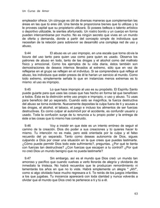 Un Curso de Amor
empleador ofrece. Un cónyuge es útil de diversas maneras que complementan las
áreas en las que tú eres útil. Una tienda te proporciona bienes que tú utilizas y tú
le provees capital que su propietario utilizará. Si posees belleza o talento artístico
o deportivo utilizable, te sientes afortunado. Un rostro bonito y un cuerpo en forma
pueden intercambiarse por mucho. No es ningún secreto que vives en un mundo
de oferta y demanda, donde a partir del concepto simple de individuos que
necesitan de la relación para sobrevivir se desarrolló una compleja red de uso y
abuso.
9.44 El abuso es un uso impropio, en una escala que torna obvia la
locura del uso tanto para quien usa como para quien es usado. Observa los
patrones de abuso en todo, tanto de las drogas y el alcohol como del maltrato
físico y emocional. Como los ejemplos de tu vida diaria, éstos también son
demostraciones de deseos internos llevados al extremo, sólo que en vez de
reflejarse en el grupo se reflejan en el individuo. Si se comprendiera qué refleja el
abuso, los individuos que están presos de él le harían un servicio al mundo. Como
todo extremo, simplemente señala lo que en instancias menos extremas es lo
mismo: el uso es impropio.
9.45 Lo que hace impropio al uso es su propósito. El Espíritu Santo
puede guiarte para que uses las cosas que has hecho en forma tal que beneficien
a todos. Ésta es la distinción entre uso propio e impropio, o uso y abuso. Tú usas
para beneficio del yo separado. Cuando esto se magnifica, la fuerza destructiva
del abuso se torna evidente. Nuevamente depositas la culpa fuera de ti y acusas a
las drogas, el alcohol, el tabaco, el juego e incluso los alimentos de ser fuerzas
destructivas. Es como culpar al automóvil por el accidente, es confundir usuario y
usado. Toda la confusión surge de tu renuncia a tu propio poder y la entrega de
éste a las cosas que tú mismo has construido.
9.46 Voy a insistir en que éste es un intento erróneo de seguir el
camino de la creación. Dios dio poder a sus creaciones y tú quieres hacer lo
mismo. Tu intención no es mala, pero está orientada por la culpa y el falso
recuerdo del yo separado. Tanto como deseas autonomía de Dios, sigues
culpando a Dios por crear una situación en la que crees que puedes lastimarte.
¿Cómo puede permitir Dios todo este sufrimiento?, preguntas. ¿Por qué te tienta
con fuerzas tan destructivas? ¿Con fuerzas que escapan a tu control? ¿Por qué
no creó Dios un mundo benigno que no pueda lastimarte?
9.47 Sin embargo, así es el mundo que Dios creó: un mundo tan
amoroso y pacífico que cuando vuelvas a verlo llorarás de alegría y olvidarás de
inmediato la tristeza. No habrá recuerdos que te produzcan remordimiento ni
lamentarás los años en que no lo viste. Habrá simplemente un alegre " ¡Ah!",
como si algo olvidado hace mucho regresara a ti. Te reirás de los juegos infantiles
a los que jugabas. Tu inocencia aparecerá con toda claridad y nunca volverás a
olvidar que el mundo que Dios creó te pertenece a ti y tú a él.
63
 