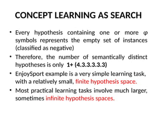 CONCEPT LEARNING AS SEARCH
• Every hypothesis containing one or more ɸ
symbols represents the empty set of instances
(classified as negative)
• Therefore, the number of semantically distinct
hypotheses is only 1+ (4.3.3.3.3.3)
• EnjoySport example is a very simple learning task,
with a relatively small, finite hypothesis space.
• Most practical learning tasks involve much larger,
sometimes infinite hypothesis spaces.
 