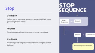 Stop
Definition
Defines one or more stop sequences where the API will cease
generating further tokens.
Purpose
Controls response length and ensures format compliance.
Use Cases
Preventing overly long responses and maintaining structured
dialogue.
 