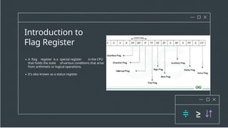 Introduction to
Flag Register
A ftag register is a special register in the CPU
that holds the state ofvarious conditions that arise
from arithmetic or logical operations.
It's also known as a status register.
 