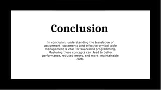 Conclusion
In conclusion, understanding the translation of
assignment statements and effective symbol table
management is vital for successful programming.
Mastering these concepts can lead to better
performance, reduced errors, and more maintainable
code.
 