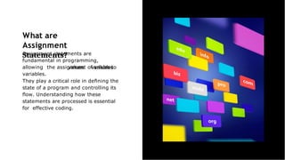 What are
Assignment
Statements?
Assignment statements are
fundamental in programming,
allowing the assignment of values to
variables.
They play a critical role in deﬁning the
state of a program and controlling its
ﬂow. Understanding how these
statements are processed is essential
for effective coding.
 