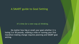 A SMART guide to Goal Setting
It’s time for a new way of thinking.
No matter how big or small your goal-whether it is
losing 5 or 50 pounds, walking a mile or running your first
marathon-making change requires planning and SMART goal
setting.
 