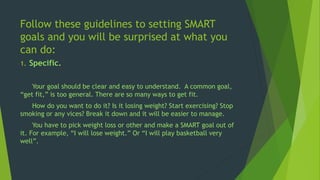 Follow these guidelines to setting SMART
goals and you will be surprised at what you
can do:
1. Specific.
Your goal should be clear and easy to understand. A common goal,
“get fit,” is too general. There are so many ways to get fit.
How do you want to do it? Is it losing weight? Start exercising? Stop
smoking or any vices? Break it down and it will be easier to manage.
You have to pick weight loss or other and make a SMART goal out of
it. For example, “I will lose weight.” Or “I will play basketball very
well”.
 