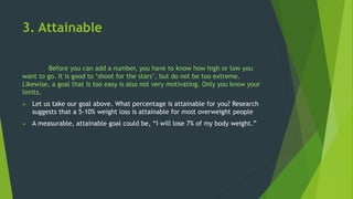3. Attainable
Before you can add a number, you have to know how high or low you
want to go. It is good to ‘shoot for the stars’, but do not be too extreme.
Likewise, a goal that is too easy is also not very motivating. Only you know your
limits.
 Let us take our goal above. What percentage is attainable for you? Research
suggests that a 5-10% weight loss is attainable for most overweight people
 A measurable, attainable goal could be, “I will lose 7% of my body weight.”
 