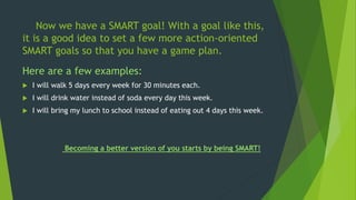 Now we have a SMART goal! With a goal like this,
it is a good idea to set a few more action-oriented
SMART goals so that you have a game plan.
Here are a few examples:
 I will walk 5 days every week for 30 minutes each.
 I will drink water instead of soda every day this week.
 I will bring my lunch to school instead of eating out 4 days this week.
Becoming a better version of you starts by being SMART!
 