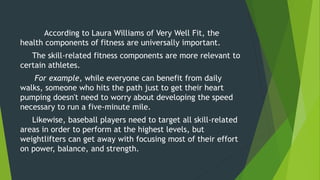 According to Laura Williams of Very Well Fit, the
health components of fitness are universally important.
The skill-related fitness components are more relevant to
certain athletes.
For example, while everyone can benefit from daily
walks, someone who hits the path just to get their heart
pumping doesn't need to worry about developing the speed
necessary to run a five-minute mile.
Likewise, baseball players need to target all skill-related
areas in order to perform at the highest levels, but
weightlifters can get away with focusing most of their effort
on power, balance, and strength.
 