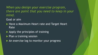 When you design your exercise program,
there are point that you need to keep in your
mind.
Goal or aim
 Have a Maximum Heart rate and Target Heart
Rate
 Apply the principles of training
 Plan a training session
 An exercise log to monitor your progress
 