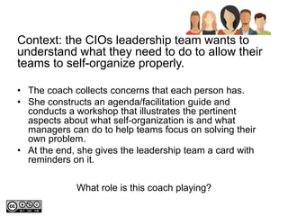 What role is this coach playing?
Context: the CIOs leadership team wants to
understand what they need to do to allow their
teams to self-organize properly.
• The coach collects concerns that each person has.
• She constructs an agenda/facilitation guide and
conducts a workshop that illustrates the pertinent
aspects about what self-organization is and what
managers can do to help teams focus on solving their
own problem.
• At the end, she gives the leadership team a card with
reminders on it.
 