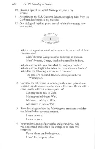 10. 1 haven’c figured out which Shakespeare play is my
favorite.
11. According to the U.S. Customs Scrvicc, smuggling birds from the
Caribbean has become a bisi business.
12. Our biological rhythms play a crucial role in determining how
alert wc feel.
qaJ£STIO;/£
?
/<
>
rD I S C U S S ^
1. Why is the appositive set off with commas in the second of these
two sentences?
Mark’s brother George coaches basketball in Indiana.
Mark’s brother, George, coaches basketball in Indiana.
Which sentence tells you that Mark has only one brother?
Which sentence implies that Mark has more than one brother?
Why does the following sentence need commas?
'Ihe senator’s husband, Reuben, accompanied her to
Washington.
2. Consider the differences in meaning in these two pairs of sen­
tences. How do you account for these differences? Do che differ­
ences involve different sentence patcerns?
Mel scopped to talk to Walt.
Mel stopped talking to Walt.
Mel started talking to Walt.
Mel started to talk to Walt.
3. Show by a diagram how the following w o sentences are differ­
ent. Identify their sentence patterns.
I went co work.
1want to wrork.
4. Your undemanding of participles and gerunds will help
you understand and explain the ambiguity of these two
sentences:
Flying planes can be dangerous.
I don’t like burping babies.
186 Part III: Expanding the Sentence
 
