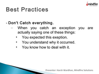 Best Practices
- Don't Catch everything.
– When you catch an exception you are
actually saying one of these things:
• You expected this exeption.
• You understand why it occurred.
• You know how to deal with it.

Presenter: Harsh Wardhan, Mindfire Solutions

 