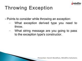 Throwing Exception
- Points to consider while throwing an exception:
– What exception derived type you need to
throw.
– What string message are you going to pass
to the exception type's constructor.

Presenter: Harsh Wardhan, Mindfire Solutions

 