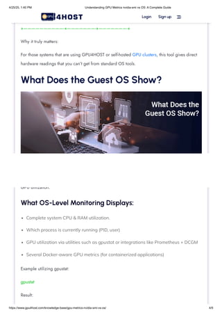 Complete system CPU & RAM utilization.
Which process is currently running (PID, user)
GPU utilization via utilities such as gpustat or integrations like Prometheus + DCGM
Several Docker-aware GPU metrics (for containerized applications)
| 35% 65C P2 250W / 400W | 24576MiB / 40960MiB | 95% Default |
+——————————-+———————-+———————-+
Why it truly matters:
For those systems that are using GPU4HOST or self-hosted GPU clusters, this tool gives direct
hardware readings that you can’t get from standard OS tools.
What Does the Guest OS Show?
The guest operating system ( Windows or Linux) utilizes traditional tools (such as top, htop, ps,
task manager, or personalized monitoring agents) to check process-level CPU, memory, and
GPU utilization.
What OS-Level Monitoring Displays:
Example utilizing gpustat:
gpustat
Result:
Login Sign up 
4/25/25, 1:40 PM Understanding GPU Metrics nvidia-smi vs OS: A Complete Guide
https://www.gpu4host.com/knowledge-base/gpu-metrics-nvidia-smi-vs-os/ 4/9
 