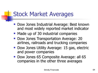Stock Market Averages Dow Jones Industrial Average: Best known and most widely reported market indicator Made up of 30 industrial companies Dow Jones Transportation Average: 20 airlines, railroads and trucking companies Dow Jones Utility Average: 15 gas, electric and power companies  Dow Jones 65 Composite Average: all 65 companies in the other three averages Strictly Financials 