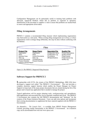 Ken Bradley’s Understanding PRINCE 2




Configuration Management can be particularly useful in tracking back problems with
delivered, signed-off Products which fail to perform as expected in operation;
identification of the developer or supplier is vital to ensure that problems are tracked back
to source and appropriate action taken.



Filing Arrangements

PRINCE 2 contains a recommended filing structure which implementing organisations
may find useful as a start point. Where existing filing arrangements are in force, or where
organisations wish to arrange things differently, this may be done without conflicting with
the Method.


                                         Files
  Project File          Stage File(s)           Specialist File       Quality File
  Organisation        Organisation              Configuration Items   Product Descriptions
  Plans               Plans                     Configuration Log     Quality Checks
  Business Case       Control Documents         CI Locations          Project Issues
  Risk Log            Daily Log                 Off-Specifications    Project Issues Log
  Control Documents   Correspondence                                  Quality Log
  Product Checklist   Product Checklist
  Lessons Learned Report




Figure 21: The PRINCE 2 Suggested Filing Structure



Software Support for PRINCE 2

In partnership with CCTA, the owners of the PRINCE Methodology, IBM (UK) have
developed a support tool called “The PRINCE 2 Environment”. This tool provides a
complete electronic support function which enables the Project Manager (or Project
Support) to keep track of the many project documents that are created during the life of the
project and to launch any application that is needed to manage the project.

Typical applications will be project planning tools, word-processing and spreadsheets;
both applications and associated files can be launched, modified and saved. The PRINCE
2 Environment also contains the full PRINCE documentation and “skeletons” for the
creation of the Project Initiation Document. Users can add extra options and incorporate
their existing documentation to supplement the basic material supplied with the PRINCE 2
Environment.

An alternative – The Launch Pad – is available from SPOCE Project Management
Limited, providing similar functionality to the PRINCE 2 Environment. An evaluation
copy can be downloaded from web site www.spoce.com



                                                                                             53
 