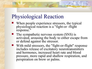 Physiological Reaction
 When people experience stressors, the typical
physiological reaction is a "fight-or -flight
response."
 The sympathetic nervous system (SNS) is
activated, arousing the body to either escape from
or defend against the stressor.
 With mild stressors, the "fight-or-flight" response
includes release of excitatory neurotransmitters
and hormones, increased heart rate and blood
pressure, more rapid and shallow respiration, and
perspiration on brow or palms.
 