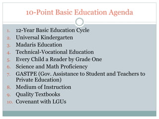 10-Point Basic Education Agenda 
1. 12-Year Basic Education Cycle 
2. Universal Kindergarten 
3. Madaris Education 
4. Technical-Vocational Education 
5. Every Child a Reader by Grade One 
6. Science and Math Proficiency 
7. GASTPE (Gov. Assistance to Student and Teachers to 
Private Education) 
8. Medium of Instruction 
9. Quality Textbooks 
10. Covenant with LGUs 
 