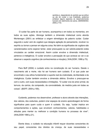 29


                                           sentidos e, dependendo do sentido que se atribui
                                           ao ato de cuidar e sua finalidade, podemos
                                           enfatizar alguns aspectos do desenvolvimento
                                           humano em detrimento de outros. (MARANHAO;
                                           2000 p.115)




     O cuidar faz parte do ser humano, acompanha-o em todos os momentos, em
todos as suas ações. Abrange também a dimensão intelectual como aborda
Montenegro (2001) ao enfatizar a origem etimológica da palavra cuidar. Cuidar
segundo o autor vem de cogitare que designa agitação do pensamento, revolver no
espírito ou tornar a pensar em alguma coisa. No latim os significados de cogitare são
caracterizados como esperar temer, estar preocupado ou ser solicito,estando estes
vinculados ao caráter emocional. Assim cuidar envolve a dimensão intelectual,
pertence à inteligência. O cuidar envolve a percepção de que acresce ao ver e ao
observar o aspecto cognitivo (de conhecimentos e intuição).( WALDOW ;1998 p.73).



     Para Boff (2004) o cuidado entra na constituição do ser humano. Desde o
nascimento até a morte, não há ser humano sem cuidado. É aí que pode ser
encontrado o seu ethos fundamental o suporte real da criatividade, da liberdade e da
inteligência. Cuidar também envolve a dimensão afetiva. Envolve o preocupar-se
com o outro, com suas necessidades e limitações. “O cuidar vive do amor primal, da
ternura, da caricia, da compaixão, da convivialidade, da medida justa em todas as
coisas”. (BOFF; 2004 p.190).



     Cuidando, podemos nos desenvolver, professor e aluno através das interações,
dos valores, dos costumes, podem criar espaços de ensino aprendizagem de forma
significativa para quem cuida e quem é cuidado. Ou seja, “cuidar implica em
comportamentos e ações, que envolvem conhecimentos, valores, habilidades e
atitudes para manter ou melhorar a condição humana no processo de viver”.
(WALDOW 1995 p.21).



     Diante disso, o cuidado na educação infantil requer docentes conscientes do
seu papel, conscientes dos direitos da criança, de suas necessidades e
 