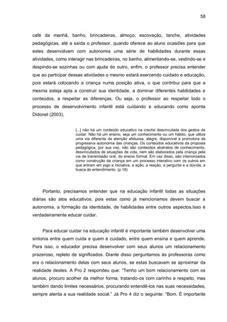 58



café da manhã, banho, brincadeiras, almoço, escovação, lanche, atividades
pedagógicas, até a saída o professor, quando oferece ao aluno ocasiões para que
estes desenvolvam com autonomia uma série de habilidades durante essas
atividades, como interagir nas brincadeiras, no banho, alimentando-se, vestindo-se e
despindo-se sozinhas ou com ajuda do outro, enfim, o professor precisa entender
que ao participar dessas atividades o mesmo estará exercendo cuidado e educação,
pois estará colocando a criança numa posição ativa, o que contribui para que a
mesma esteja apta a construir sua identidade, a dominar diferentes habilidades e
conteúdos, a respeitar as diferenças. Ou seja, o professor ao respeitar todo o
processo de desenvolvimento infantil está cuidando e educando como aponta
Didonet (2003),


                    [...] não há um conteúdo educativo na creche desvinculada dos gestos de
                    cuidar. Não há um ensino, seja um conhecimento ou um hábito, que utilize
                    uma via diferente da atenção afetuosa, alegre, disponível e promotora da
                    progressiva autonomia das crianças. Os conteúdos educativos da proposta
                    pedagógica, por sua vez, não são conteúdos abstratos de conhecimento,
                    desvinculados de situações de vida, nem são elaborados pela criança pela
                    via de transmissão oral, do ensino formal. Em vez disso, são interiorizados
                    como construção da criança em um processo interativo com os outros em
                    que entram em jogo a iniciativa, a ação, a reação, a pergunta e a dúvida, a
                    busca de entendimento. (p.18)




    Portanto, precisamos entender que na educação infantil todas as situações
diárias são atos educativos, pois estas como já mencionamos devem buscar a
autonomia, a formação da identidade, de habilidades entre outros aspectos.Isso é
verdadeiramente educar cuidar.


    Para educar cuidar na educação infantil é importante também desenvolver uma
sintonia entre quem cuida e quem é cuidado, entre quem ensina e quem aprende.
Para isso, o educador precisa desenvolver com seus alunos um relacionamento
prazeroso, repleto de significados. Diante disso perguntamos às professoras como
era o relacionamento delas com seus alunos, se estas buscavam se aproximar da
realidade destes. A Pro 2 respondeu que: “Tenho um bom relacionamento com os
alunos, procuro acolher da melhor forma, tratando-os com carinho e respeito, mas
também dando limites necessários, procurando entendê-los nas suas necessidades,
sempre atenta a sua realidade social.” Já Pro 4 diz o seguinte: “Bom. É importante
 