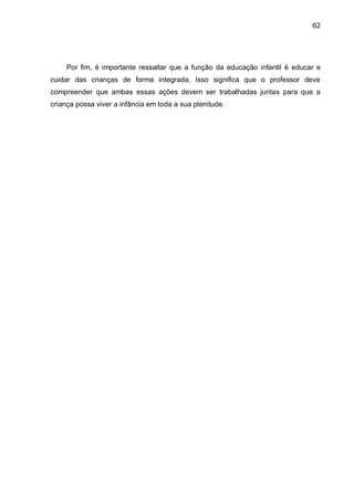 62




     Por fim, é importante ressaltar que a função da educação infantil é educar e
cuidar das crianças de forma integrada. Isso significa que o professor deve
compreender que ambas essas ações devem ser trabalhadas juntas para que a
criança possa viver a infância em toda a sua plenitude.
 