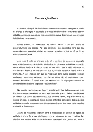 63




                              Considerações Finais.



     O objetivo principal das instituições de educação infantil é assegurar o direito
da criança a educação. A educação é o único meio que leva o indivíduo a ser um
cidadão competente, consciente dos seus direitos, capaz desenvolver suas diversas
habilidades e capacidades.


     Nesse sentido, as instituições de caráter infantil é um dos locais de
desenvolvimento da criança. Por isso devem-se criar condições para que seu
desenvolvimento cognitivo, afetivo, emocional, simbólico, social se dê de forma
realmente significativa.


    Uma coisa é certa, as crianças estão ali e precisam de cuidados e educação
para se constituírem como sujeitos. Isto implica em considerar cuidados e educação
como indissociáveis e a criança como um ser ativo, que a todo momento faz
descobertas. Assim, é preciso entender que o processo educativo ocorre a todo o
momento. A todo instante em que se relacionam com outras pessoas, brincam
conhecem, constroem, exploram, as crianças estão não só aprendendo como
também ensinando. É nessa troca de experiências, de linguagens durante as
atividades cotidianas que se pratica o educar-cuidar.


     No entanto, percebemos ao fazer o levantamento dos dados que essas duas
funções tem sido compreendidas como algo separado, quando da fala das docentes
ao afirmar que cuidar esta relacionado aos atributos físicos, enquanto educar ao
ensino. Ou seja, o cuidar para muitos ainda é entendido como zelo, dedicação aos
cuidados pessoais, e o educar entendido como ensino que tem como meta trabalhar
o intelectual das crianças.


     Assim, os resultados apontam para a necessidade de pensar as ações de
cuidado e educação como interligadas, pois a criança é um ser completo. Isto
significa que educar está permanentemente interligado aos gestos de cuidar e
 