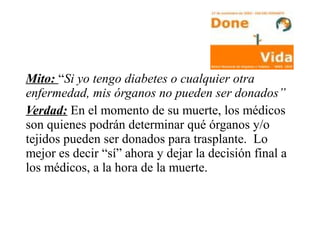 Mito: “Si yo tengo diabetes o cualquier otra
enfermedad, mis órganos no pueden ser donados”
Verdad: En el momento de su muerte, los médicos
son quienes podrán determinar qué órganos y/o
tejidos pueden ser donados para trasplante. Lo
mejor es decir “sí” ahora y dejar la decisión final a
los médicos, a la hora de la muerte.
 