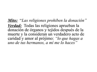 Mito: “Las religiones prohiben la donación”
Verdad: Todas las religiones aprueban la
donación de órganos y tejidos después de la
muerte y la consideran un verdadero acto de
caridad y amor al prójimo: “lo que hagas a
uno de tus hermanos, a mí me lo haces”
 