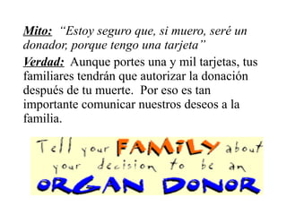 Mito: “Estoy seguro que, si muero, seré un
donador, porque tengo una tarjeta”
Verdad: Aunque portes una y mil tarjetas, tus
familiares tendrán que autorizar la donación
después de tu muerte. Por eso es tan
importante comunicar nuestros deseos a la
familia.
 