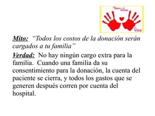 Mito: “Todos los costos de la donación serán
cargados a tu familia”
Verdad: No hay ningún cargo extra para la
familia. Cuando una familia da su
consentimiento para la donación, la cuenta del
paciente se cierra, y todos los gastos que se
generen después corren por cuenta del
hospital.
 