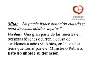 Mito: “No puede haber donación cuando se
trata de casos médico-legales”
Verdad: Una gran parte de las muertes en
personas jóvenes ocurren a causa de
accidentes o actos violentos, en los cuales
tiene que tomar parte el Ministerio Público.
Esto no impide su donación.
 