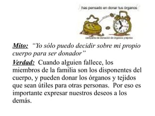 Mito: “Yo sólo puedo decidir sobre mi propio
cuerpo para ser donador”
Verdad: Cuando alguien fallece, los
miembros de la familia son los disponentes del
cuerpo, y pueden donar los órganos y tejidos
que sean útiles para otras personas. Por eso es
importante expresar nuestros deseos a los
demás.
 