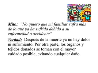 Mito: “No quiero que mi familiar sufra más
de lo que ya ha sufrido debido a su
enfermedad o accidente”
Verdad: Después de la muerte ya no hay dolor
ni sufrimiento. Por otra parte, los órganos y
tejidos donados se toman con el mayor
cuidado posible, evitando cualquier daño.
 