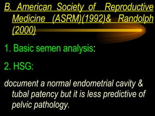 B. American Society of  Reproductive Medicine (ASRM)(1992)& Randolph (2000) 1.   Basic semen analysis :  2. HSG:   document a normal endometrial cavity & tubal patency but it is less predictive of pelvic pathology. 