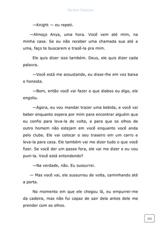 The Rose Traduções
111
—Knight — eu repeti.
—Almoço Anya, uma hora. Você vem até mim, na
minha casa. Se eu não receber uma chamada sua até a
uma, faço te buscarem e trazê-la pra mim.
Ele quis dizer isso também. Deus, ele quis dizer cada
palavra.
—Você está me assustando, eu disse-lhe em voz baixa
e honesta.
—Bom, então você vai fazer o que diabos eu digo, ele
engoliu.
—Agora, eu vou mandar trazer uma bebida, e você vai
beber enquanto espera por mim para encontrar alguém que
eu confio para leva-la de volta, e para que os olhos de
outro homem não estejam em você enquanto você anda
pelo clube. Ele vai colocar o seu traseiro em um carro e
leva-la para casa. Ele também vai me dizer tudo o que você
fizer. Se você der um passo fora, ele vai me dizer e eu vou
puni-la. Você está entendendo?
—Na verdade, não. Eu sussurrei.
— Mas você vai, ele sussurrou de volta, caminhando até
a porta.
No momento em que ele chegou lá, eu empurrei-me
da cadeira, mas não fui capaz de sair dela antes dele me
prender com os olhos.
 