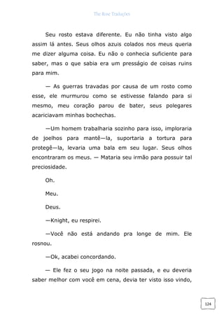 The Rose Traduções
124
Seu rosto estava diferente. Eu não tinha visto algo
assim lá antes. Seus olhos azuis colados nos meus queria
me dizer alguma coisa. Eu não o conhecia suficiente para
saber, mas o que sabia era um presságio de coisas ruins
para mim.
— As guerras travadas por causa de um rosto como
esse, ele murmurou como se estivesse falando para si
mesmo, meu coração parou de bater, seus polegares
acariciavam minhas bochechas.
—Um homem trabalharia sozinho para isso, imploraria
de joelhos para mantê—la, suportaria a tortura para
protegê—la, levaria uma bala em seu lugar. Seus olhos
encontraram os meus. — Mataria seu irmão para possuir tal
preciosidade.
Oh.
Meu.
Deus.
—Knight, eu respirei.
—Você não está andando pra longe de mim. Ele
rosnou.
—Ok, acabei concordando.
— Ele fez o seu jogo na noite passada, e eu deveria
saber melhor com você em cena, devia ter visto isso vindo,
 