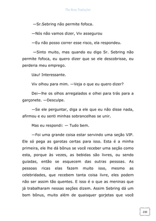 The Rose Traduções
230
—Sr.Sebring não permite fofoca.
—Nós não vamos dizer, Viv assegurou
—Eu não posso correr esse risco, ela respondeu.
—Sinto muito, mas quando eu digo Sr. Sebring não
permite fofoca, eu quero dizer que se ele descobrisse, eu
perderia meu emprego.
Uau! Interessante.
Viv olhou para mim. —Veja o que eu quero dizer?
Dei—lhe os olhos arregalados e olhei para trás para a
garçonete. —Desculpe.
—Se ele perguntar, diga a ele que eu não disse nada,
afirmou e eu senti minhas sobrancelhas se unir.
Mas eu respondi: — Tudo bem.
—Foi uma grande coisa estar servindo uma seção VIP.
Ele só pega as garotas certas para isso. Esta é a minha
primeira, ele lhe dá bônus se você receber uma seção como
esta, porque às vezes, as bebidas são livres, ou sendo
guiadas, então se esquecem das outras pessoas. As
pessoas ricas elas fazem muito isso, mesmo as
celebridades, que recebem tanta coisa livre, eles podem
não ser assim tão quentes. E isso é o que as meninas que
já trabalharam nessas seções dizem. Assim Sebring dá um
bom bônus, muito além de quaisquer gorjetas que você
 