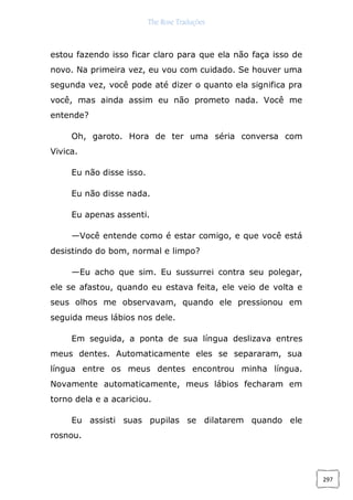 The Rose Traduções
297
estou fazendo isso ficar claro para que ela não faça isso de
novo. Na primeira vez, eu vou com cuidado. Se houver uma
segunda vez, você pode até dizer o quanto ela significa pra
você, mas ainda assim eu não prometo nada. Você me
entende?
Oh, garoto. Hora de ter uma séria conversa com
Vivica.
Eu não disse isso.
Eu não disse nada.
Eu apenas assenti.
—Você entende como é estar comigo, e que você está
desistindo do bom, normal e limpo?
—Eu acho que sim. Eu sussurrei contra seu polegar,
ele se afastou, quando eu estava feita, ele veio de volta e
seus olhos me observavam, quando ele pressionou em
seguida meus lábios nos dele.
Em seguida, a ponta de sua língua deslizava entres
meus dentes. Automaticamente eles se separaram, sua
língua entre os meus dentes encontrou minha língua.
Novamente automaticamente, meus lábios fecharam em
torno dela e a acariciou.
Eu assisti suas pupilas se dilatarem quando ele
rosnou.
 