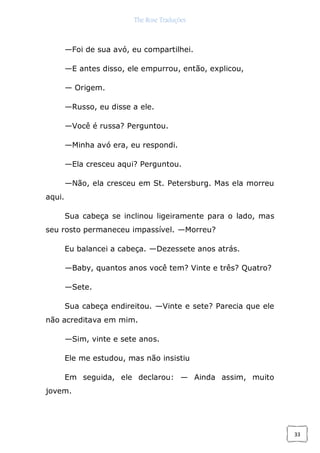 The Rose Traduções
33
—Foi de sua avó, eu compartilhei.
—E antes disso, ele empurrou, então, explicou,
— Origem.
—Russo, eu disse a ele.
—Você é russa? Perguntou.
—Minha avó era, eu respondi.
—Ela cresceu aqui? Perguntou.
—Não, ela cresceu em St. Petersburg. Mas ela morreu
aqui.
Sua cabeça se inclinou ligeiramente para o lado, mas
seu rosto permaneceu impassível. —Morreu?
Eu balancei a cabeça. —Dezessete anos atrás.
—Baby, quantos anos você tem? Vinte e três? Quatro?
—Sete.
Sua cabeça endireitou. —Vinte e sete? Parecia que ele
não acreditava em mim.
—Sim, vinte e sete anos.
Ele me estudou, mas não insistiu
Em seguida, ele declarou: — Ainda assim, muito
jovem.
 