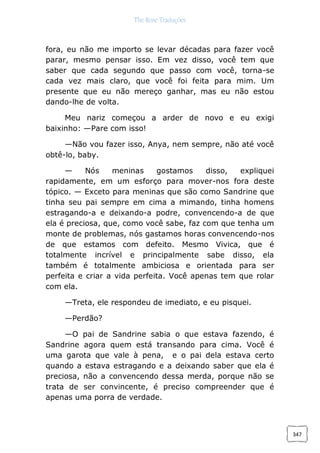 The Rose Traduções
347
fora, eu não me importo se levar décadas para fazer você
parar, mesmo pensar isso. Em vez disso, você tem que
saber que cada segundo que passo com você, torna-se
cada vez mais claro, que você foi feita para mim. Um
presente que eu não mereço ganhar, mas eu não estou
dando-lhe de volta.
Meu nariz começou a arder de novo e eu exigi
baixinho: —Pare com isso!
—Não vou fazer isso, Anya, nem sempre, não até você
obtê-lo, baby.
— Nós meninas gostamos disso, expliquei
rapidamente, em um esforço para mover-nos fora deste
tópico. — Exceto para meninas que são como Sandrine que
tinha seu pai sempre em cima a mimando, tinha homens
estragando-a e deixando-a podre, convencendo-a de que
ela é preciosa, que, como você sabe, faz com que tenha um
monte de problemas, nós gastamos horas convencendo-nos
de que estamos com defeito. Mesmo Vivica, que é
totalmente incrível e principalmente sabe disso, ela
também é totalmente ambiciosa e orientada para ser
perfeita e criar a vida perfeita. Você apenas tem que rolar
com ela.
—Treta, ele respondeu de imediato, e eu pisquei.
—Perdão?
—O pai de Sandrine sabia o que estava fazendo, é
Sandrine agora quem está transando para cima. Você é
uma garota que vale à pena, e o pai dela estava certo
quando a estava estragando e a deixando saber que ela é
preciosa, não a convencendo dessa merda, porque não se
trata de ser convincente, é preciso compreender que é
apenas uma porra de verdade.
 