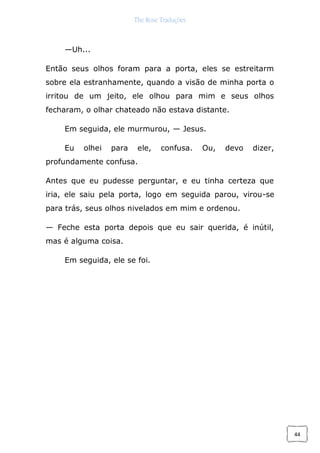 The Rose Traduções
44
—Uh...
Então seus olhos foram para a porta, eles se estreitarm
sobre ela estranhamente, quando a visão de minha porta o
irritou de um jeito, ele olhou para mim e seus olhos
fecharam, o olhar chateado não estava distante.
Em seguida, ele murmurou, — Jesus.
Eu olhei para ele, confusa. Ou, devo dizer,
profundamente confusa.
Antes que eu pudesse perguntar, e eu tinha certeza que
iria, ele saiu pela porta, logo em seguida parou, virou-se
para trás, seus olhos nivelados em mim e ordenou.
— Feche esta porta depois que eu sair querida, é inútil,
mas é alguma coisa.
Em seguida, ele se foi.
 