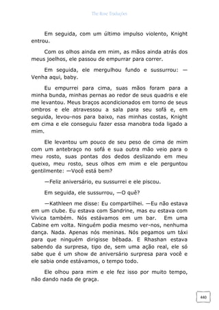 The Rose Traduções
440
Em seguida, com um último impulso violento, Knight
entrou.
Com os olhos ainda em mim, as mãos ainda atrás dos
meus joelhos, ele passou de empurrar para correr.
Em seguida, ele mergulhou fundo e sussurrou: —
Venha aqui, baby.
Eu empurrei para cima, suas mãos foram para a
minha bunda, minhas pernas ao redor de seus quadris e ele
me levantou. Meus braços acondicionados em torno de seus
ombros e ele atravessou a sala para seu sofá e, em
seguida, levou-nos para baixo, nas minhas costas, Knight
em cima e ele conseguiu fazer essa manobra toda ligado a
mim.
Ele levantou um pouco de seu peso de cima de mim
com um antebraço no sofá e sua outra mão veio para o
meu rosto, suas pontas dos dedos deslizando em meu
queixo, meu rosto, seus olhos em mim e ele perguntou
gentilmente: —Você está bem?
—Feliz aniversário, eu sussurrei e ele piscou.
Em seguida, ele sussurrou, —O quê?
—Kathleen me disse: Eu compartilhei. —Eu não estava
em um clube. Eu estava com Sandrine, mas eu estava com
Vivica também. Nós estávamos em um bar. Em uma
Cabine em volta. Ninguém podia mesmo ver-nos, nenhuma
dança. Nada. Apenas nós meninas. Nós pegamos um táxi
para que ninguém dirigisse bêbada. E Rhashan estava
sabendo da surpresa, tipo de, sem uma ação real, ele só
sabe que é um show de aniversário surpresa para você e
ele sabia onde estávamos, o tempo todo.
Ele olhou para mim e ele fez isso por muito tempo,
não dando nada de graça.
 