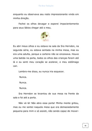 The Rose Traduções
46
enquanto eu observava seu rosto impressionante vindo em
minha direção.
Fechei os olhos devagar e esperei impacientemente
para seus lábios chegar até o meu.
Eu abri meus olhos e eu estava na sala da Sra Herndon, na
segunda série, eu estava sentada na minha mesa, mas eu
era uma adulta, porque a carteira não se encaixava. Houve
uma batida na porta, todos os olhos das crianças foram até
lá e eu senti meu coração se acelerar, e meu estômago
cair.
Lembro-me disso, eu nunca iria esquecer.
Nunca.
Nunca.
Nunca.
Sra Herndon se levantou de sua mesa na frente da
sala e foi até a porta.
Não vá lá! Não abra essa porta! Minha mente gritou,
mas eu me sentei naquela mesa que era demasiadamente
pequena para mim e só assisti, não sendo capaz de mover-
 
