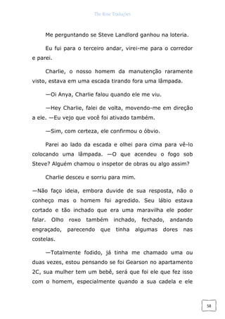 The Rose Traduções
58
Me perguntando se Steve Landlord ganhou na loteria.
Eu fui para o terceiro andar, virei-me para o corredor
e parei.
Charlie, o nosso homem da manutenção raramente
visto, estava em uma escada tirando fora uma lâmpada.
—Oi Anya, Charlie falou quando ele me viu.
—Hey Charlie, falei de volta, movendo-me em direção
a ele. —Eu vejo que você foi ativado também.
—Sim, com certeza, ele confirmou o óbvio.
Parei ao lado da escada e olhei para cima para vê-lo
colocando uma lâmpada. —O que acendeu o fogo sob
Steve? Alguém chamou o inspetor de obras ou algo assim?
Charlie desceu e sorriu para mim.
—Não faço ideia, embora duvide de sua resposta, não o
conheço mas o homem foi agredido. Seu lábio estava
cortado e tão inchado que era uma maravilha ele poder
falar. Olho roxo também inchado, fechado, andando
engraçado, parecendo que tinha algumas dores nas
costelas.
—Totalmente fodido, já tinha me chamado uma ou
duas vezes, estou pensando se foi Gearson no apartamento
2C, sua mulher tem um bebê, será que foi ele que fez isso
com o homem, especialmente quando a sua cadela e ele
 